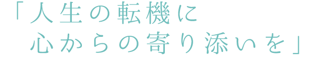 人生の転機に心からの寄り添いを
